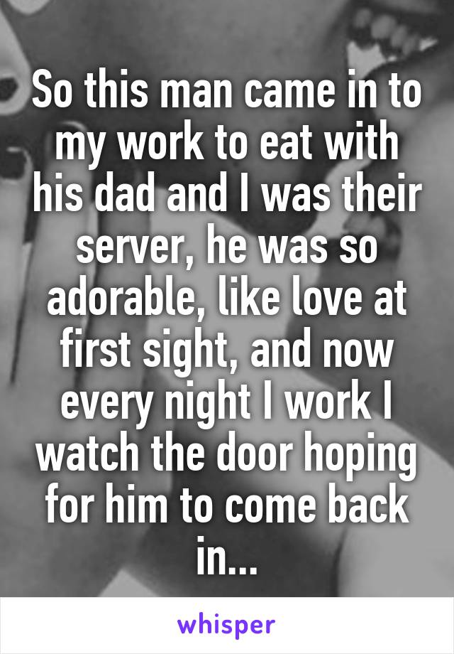 So this man came in to my work to eat with his dad and I was their server, he was so adorable, like love at first sight, and now every night I work I watch the door hoping for him to come back in...