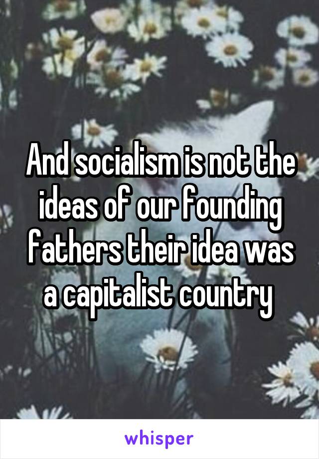 And socialism is not the ideas of our founding fathers their idea was a capitalist country 
