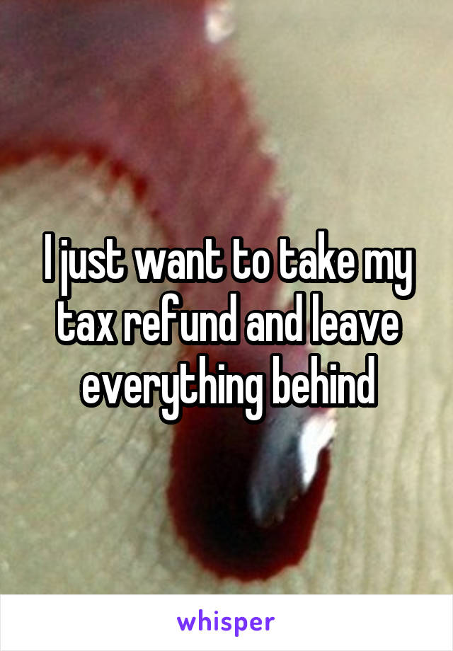I just want to take my tax refund and leave everything behind