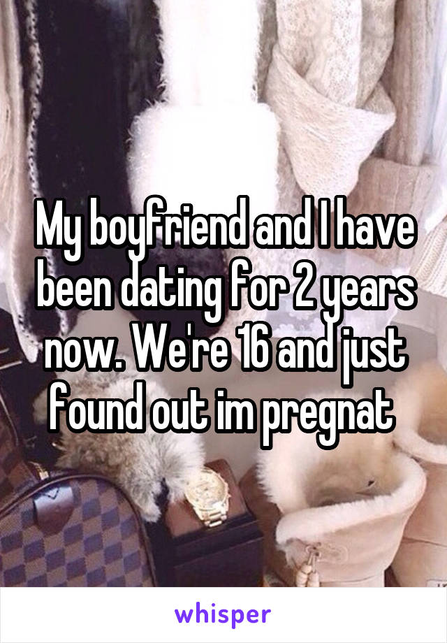 My boyfriend and I have been dating for 2 years now. We're 16 and just found out im pregnat 