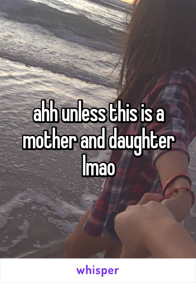 ahh unless this is a mother and daughter lmao