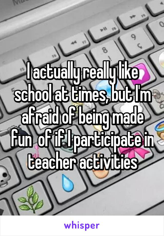 I actually really like school at times, but I'm afraid of being made fun  of if I participate in teacher activities