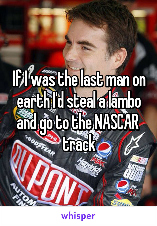 If I was the last man on earth I'd steal a lambo and go to the NASCAR  track
