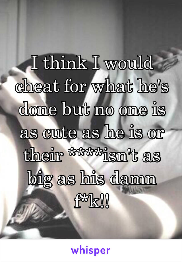 I think I would cheat for what he's done but no one is as cute as he is or their ****isn't as big as his damn f*k!!