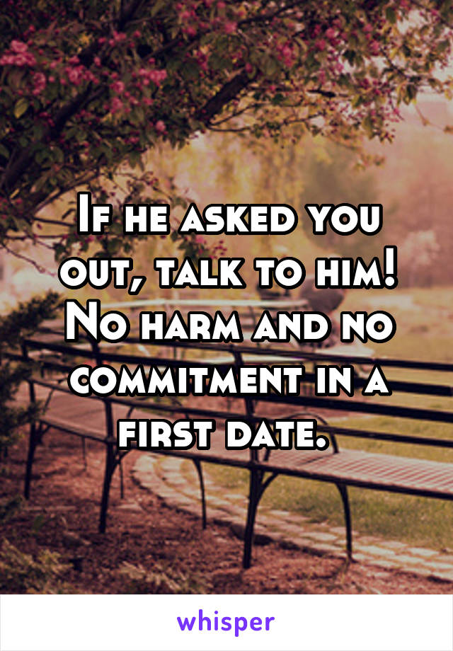 If he asked you out, talk to him! No harm and no commitment in a first date. 