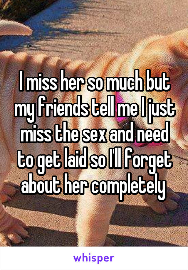I miss her so much but my friends tell me I just miss the sex and need to get laid so I'll forget about her completely 