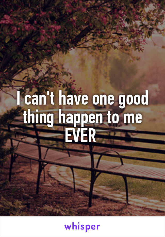 I can't have one good thing happen to me EVER 