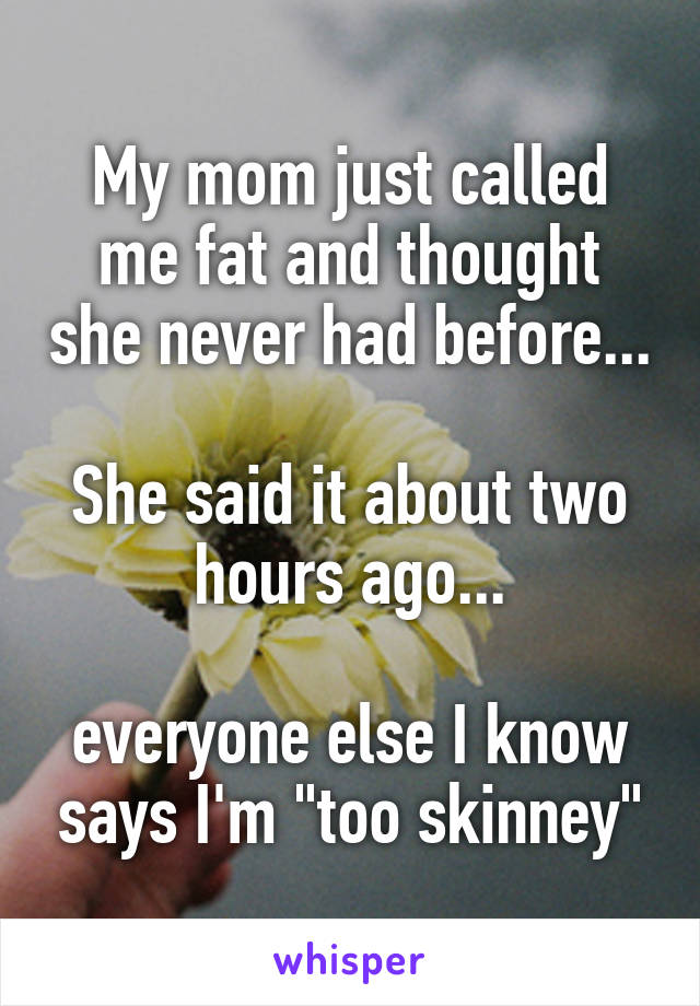 My mom just called me fat and thought she never had before...

She said it about two hours ago...

everyone else I know says I'm "too skinney"