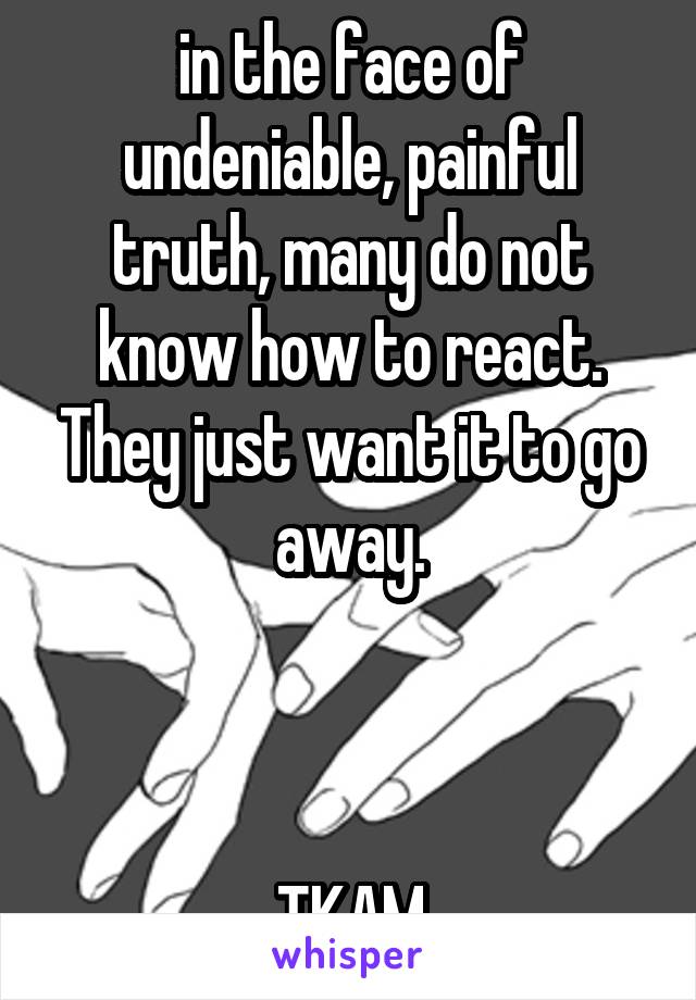 in the face of undeniable, painful truth, many do not know how to react. They just want it to go away.



TKAM