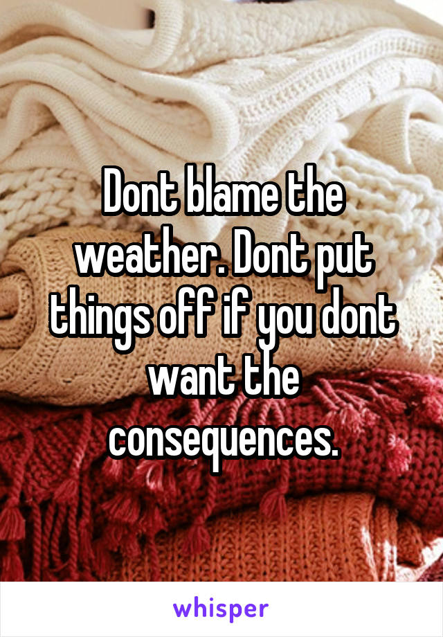 Dont blame the weather. Dont put things off if you dont want the consequences.