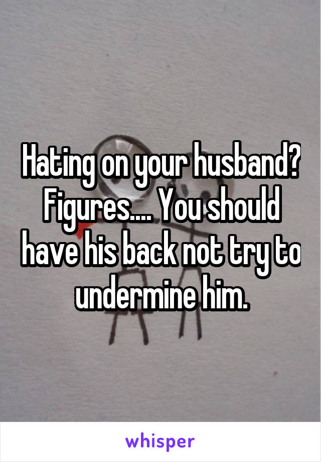 Hating on your husband? Figures.... You should have his back not try to undermine him.
