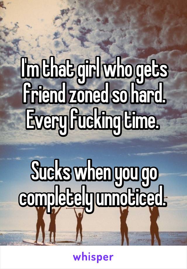 I'm that girl who gets friend zoned so hard. Every fucking time. 

Sucks when you go completely unnoticed. 