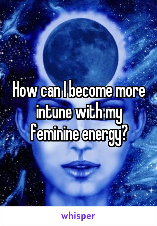 How can I become more intune with my feminine energy?