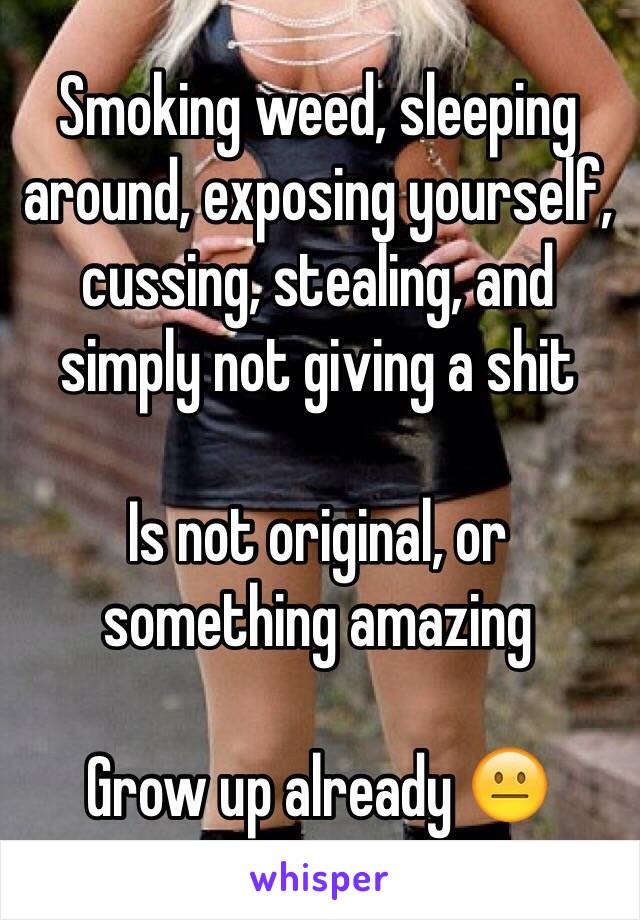 Smoking weed, sleeping around, exposing yourself, cussing, stealing, and simply not giving a shit 

Is not original, or something amazing

Grow up already 😐