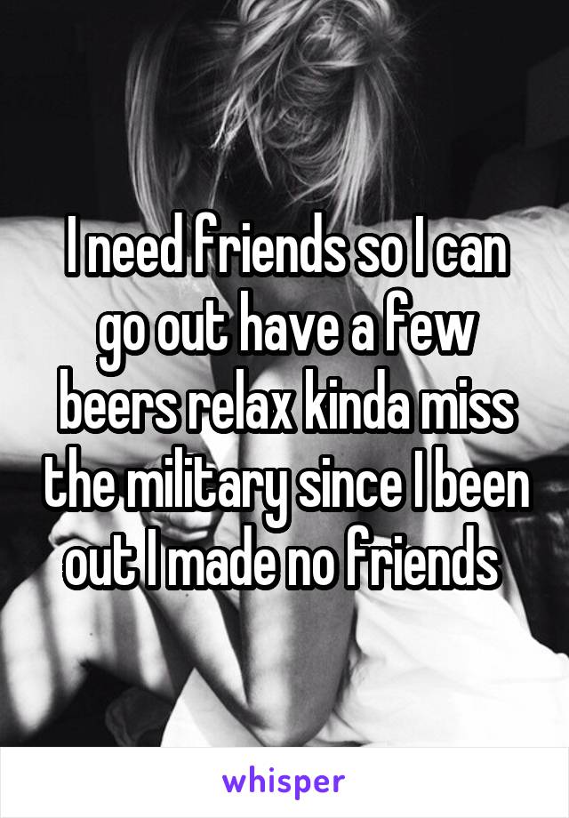 I need friends so I can go out have a few beers relax kinda miss the military since I been out I made no friends 