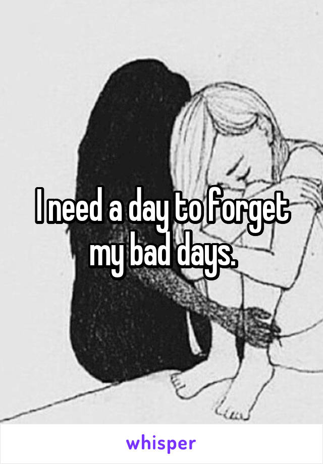 I need a day to forget my bad days.