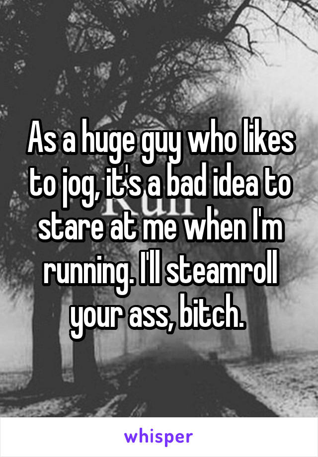 As a huge guy who likes to jog, it's a bad idea to stare at me when I'm running. I'll steamroll your ass, bitch. 