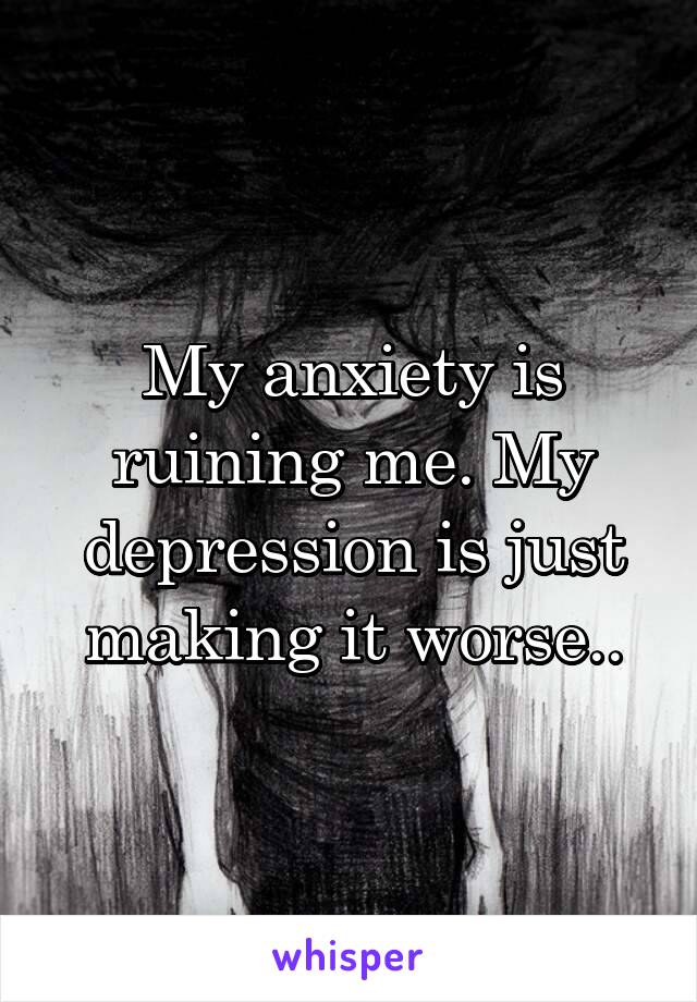 My anxiety is ruining me. My depression is just making it worse..