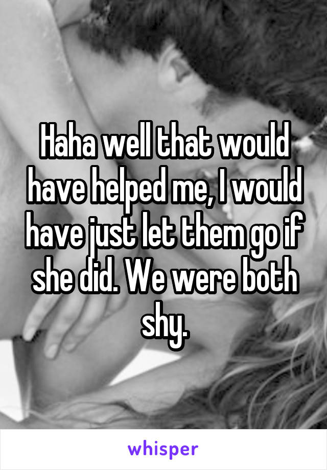 Haha well that would have helped me, I would have just let them go if she did. We were both shy.
