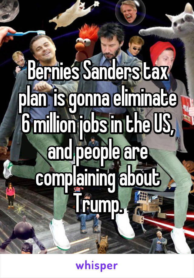 Bernies Sanders tax plan  is gonna eliminate 6 million jobs in the US, and people are complaining about Trump.