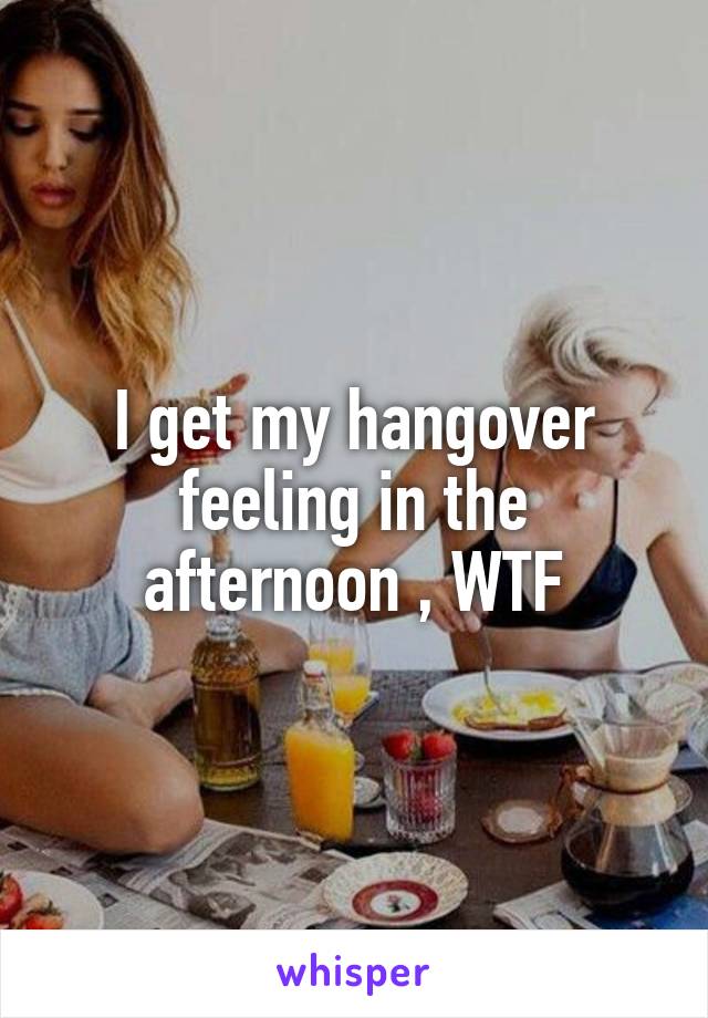 I get my hangover feeling in the afternoon , WTF