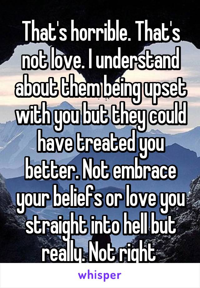 That's horrible. That's not love. I understand about them being upset with you but they could have treated you better. Not embrace your beliefs or love you straight into hell but really. Not right 