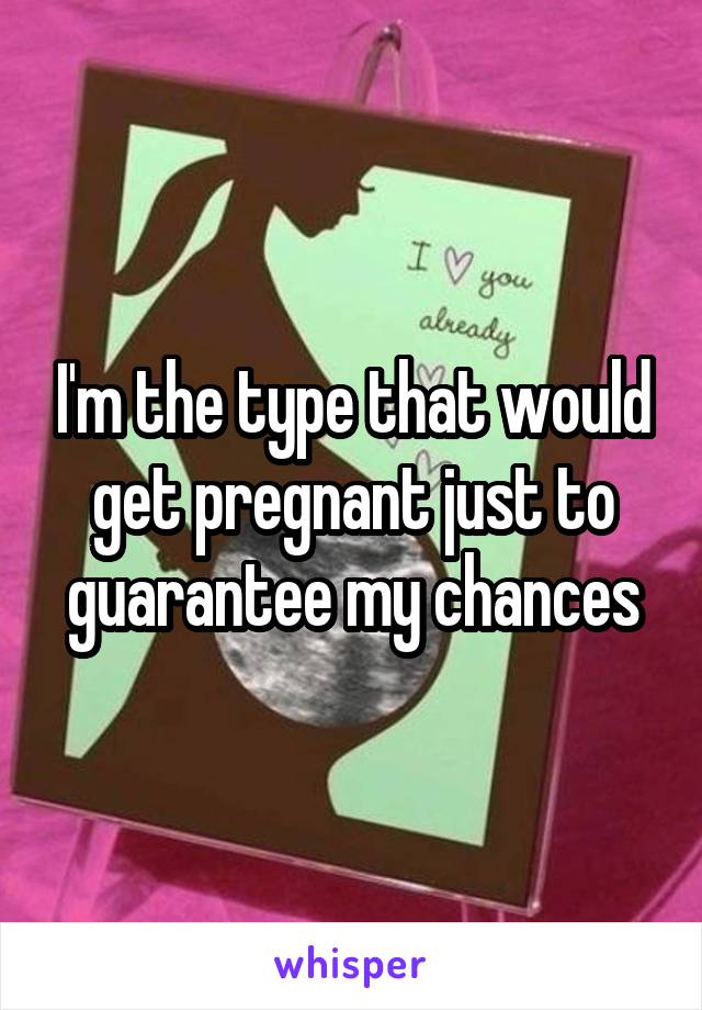 I'm the type that would get pregnant just to guarantee my chances