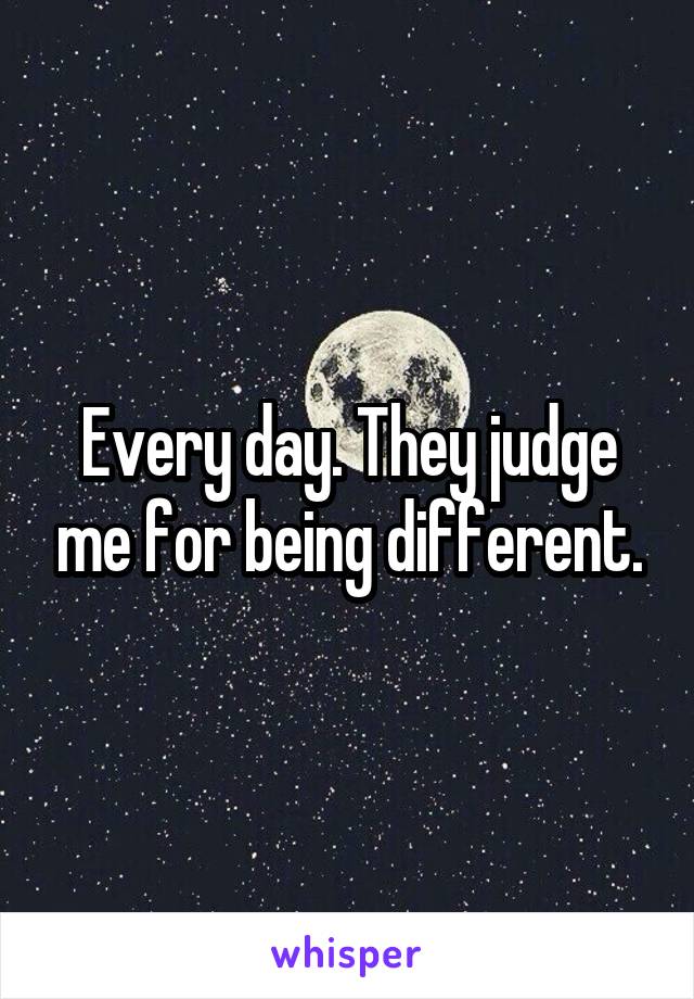 Every day. They judge me for being different.
