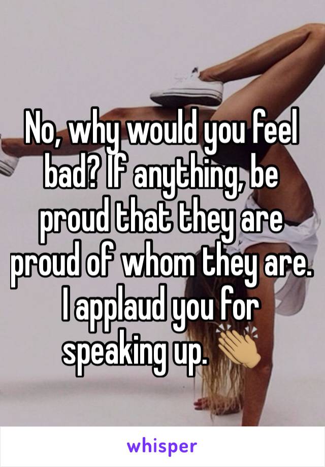 No, why would you feel bad? If anything, be proud that they are proud of whom they are. I applaud you for speaking up. 👏🏽