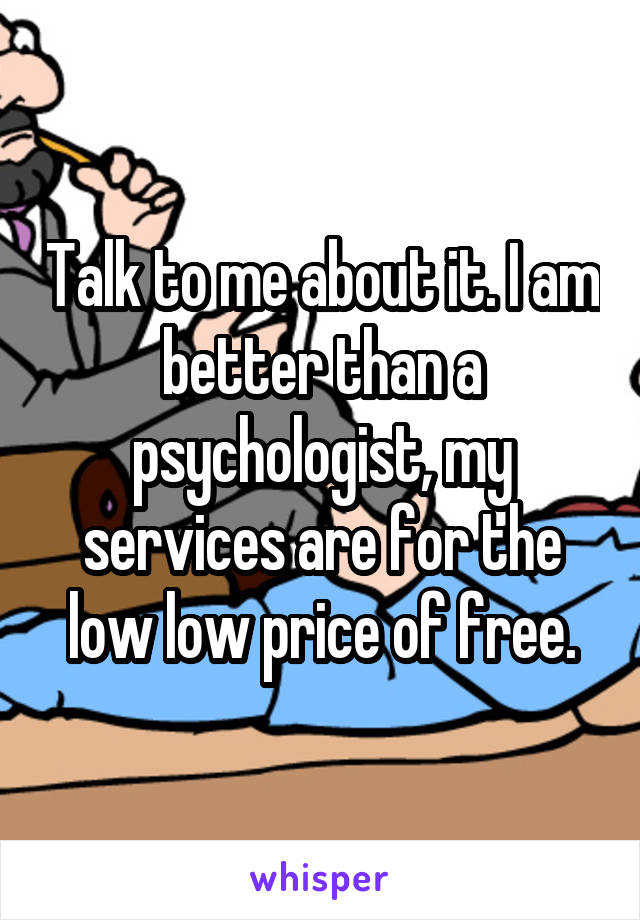 Talk to me about it. I am better than a psychologist, my services are for the low low price of free.