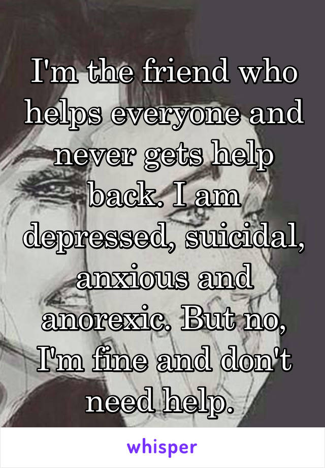 I'm the friend who helps everyone and never gets help back. I am depressed, suicidal, anxious and anorexic. But no, I'm fine and don't need help. 