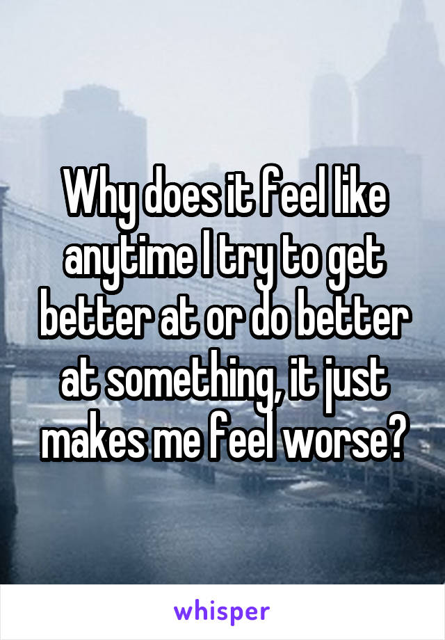 Why does it feel like anytime I try to get better at or do better at something, it just makes me feel worse?