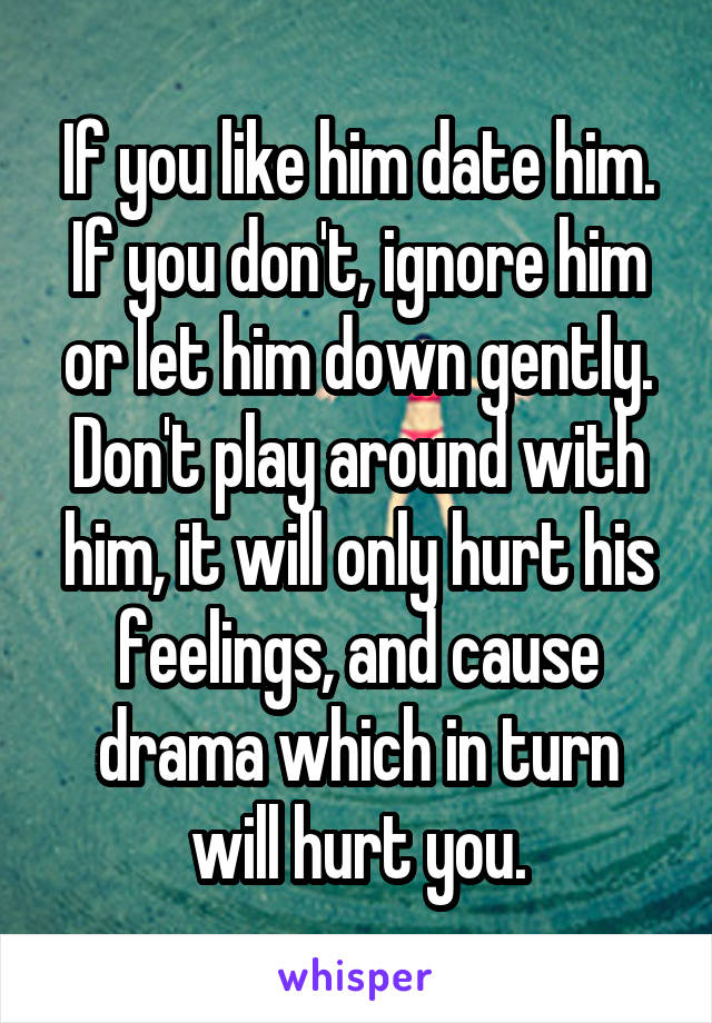 If you like him date him. If you don't, ignore him or let him down gently. Don't play around with him, it will only hurt his feelings, and cause drama which in turn will hurt you.