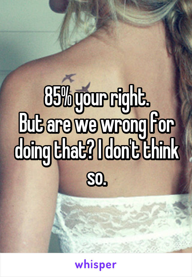 85% your right.
But are we wrong for doing that? I don't think so.