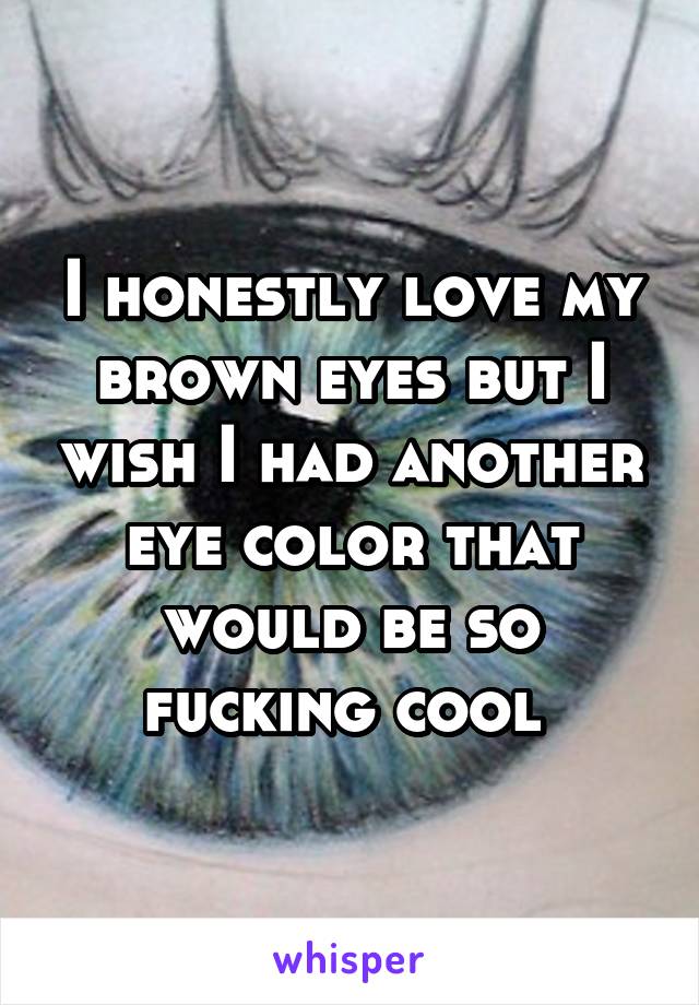 I honestly love my brown eyes but I wish I had another eye color that would be so fucking cool 