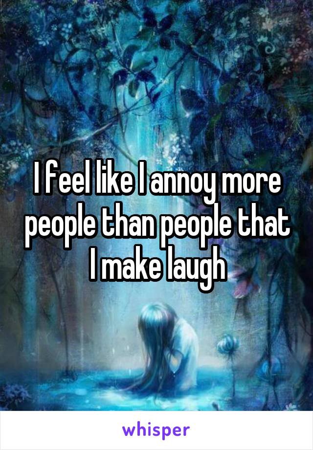 I feel like I annoy more people than people that I make laugh