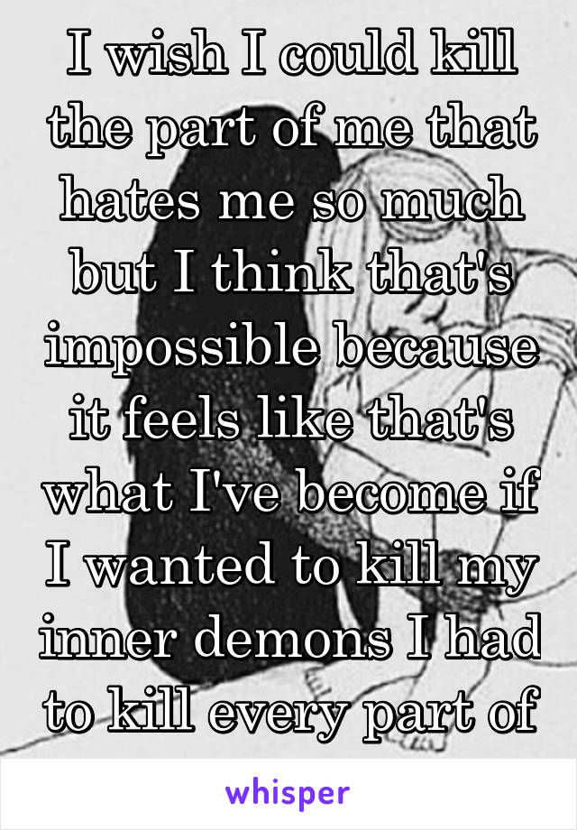 I wish I could kill the part of me that hates me so much but I think that's impossible because it feels like that's what I've become if I wanted to kill my inner demons I had to kill every part of me.
