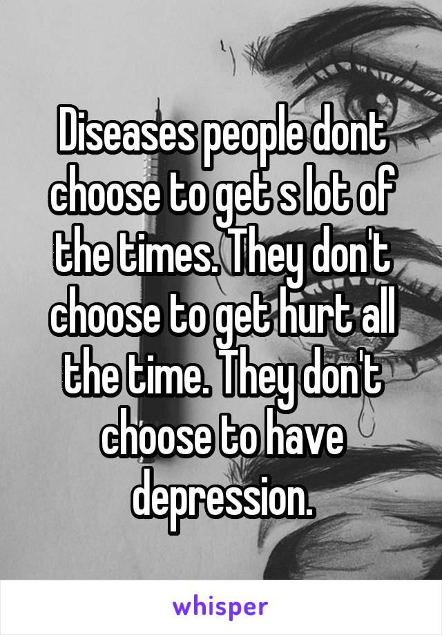Diseases people dont choose to get s lot of the times. They don't choose to get hurt all the time. They don't choose to have depression.