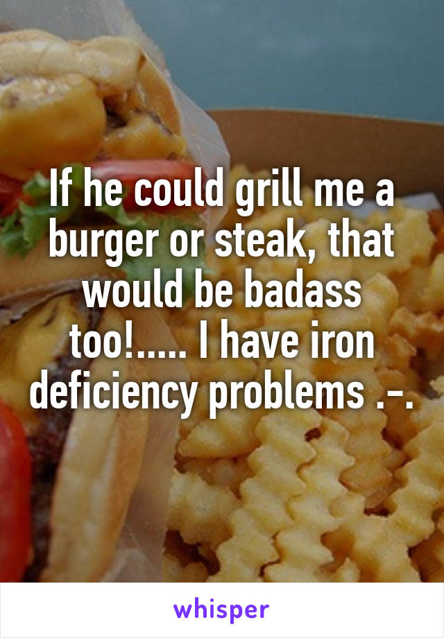 If he could grill me a burger or steak, that would be badass too!..... I have iron deficiency problems .-. 