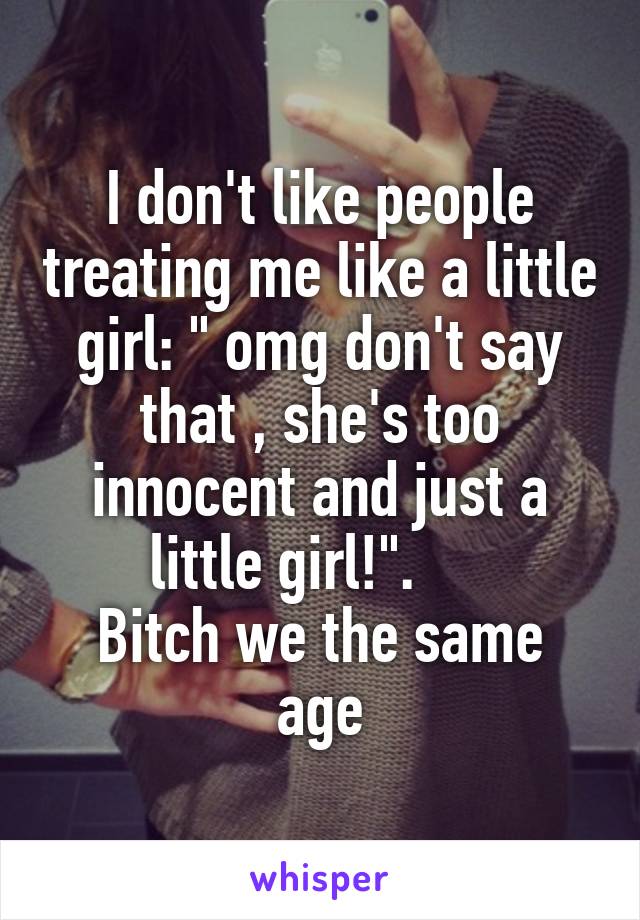 I don't like people treating me like a little girl: " omg don't say that , she's too innocent and just a little girl!".     
Bitch we the same age