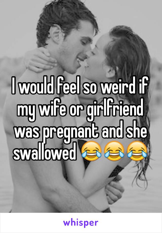I would feel so weird if my wife or girlfriend was pregnant and she swallowed 😂😂😂