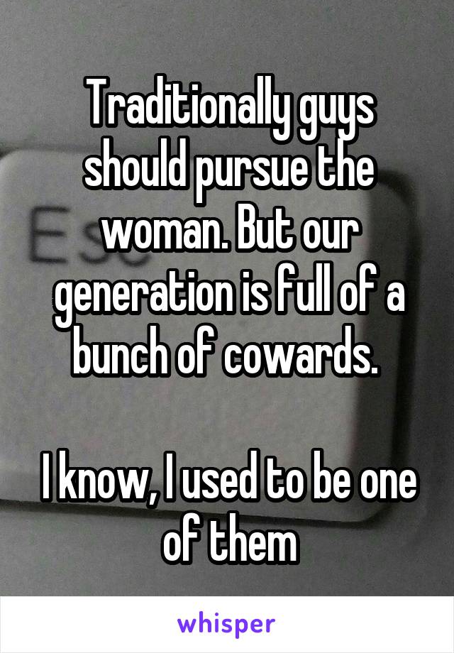 Traditionally guys should pursue the woman. But our generation is full of a bunch of cowards. 

I know, I used to be one of them