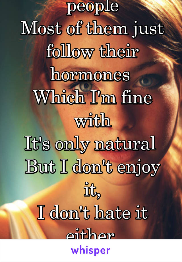I attract a lot of people
Most of them just follow their hormones 
Which I'm fine with
It's only natural 
But I don't enjoy it,
I don't hate it either 
It's just...
Bleh