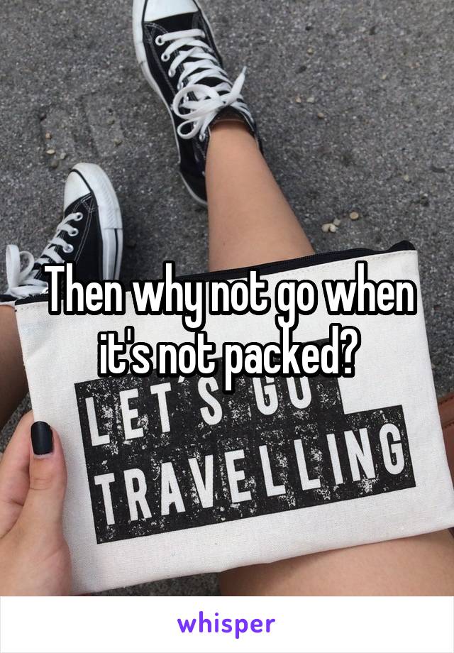 Then why not go when it's not packed?