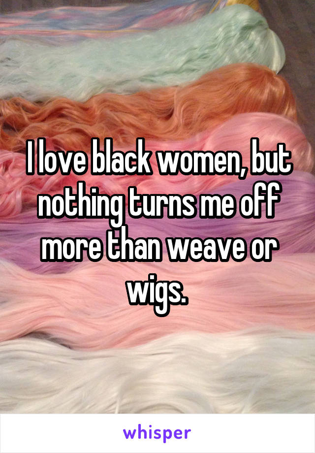 I love black women, but nothing turns me off more than weave or wigs. 