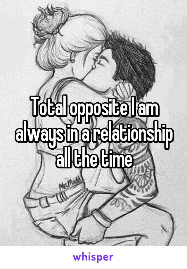 Total opposite I am always in a relationship all the time