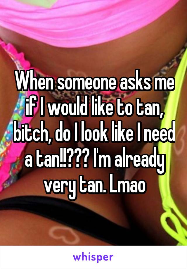 When someone asks me if I would like to tan, bitch, do I look like I need a tan!!??? I'm already very tan. Lmao