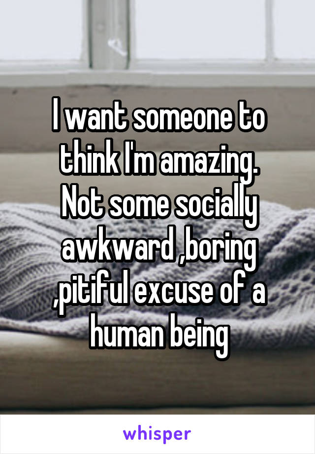 I want someone to think I'm amazing.
Not some socially awkward ,boring ,pitiful excuse of a human being
