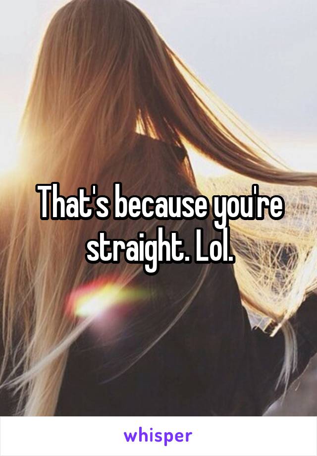 That's because you're straight. Lol.