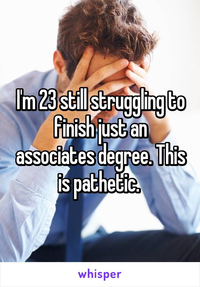 I'm 23 still struggling to finish just an associates degree. This is pathetic. 